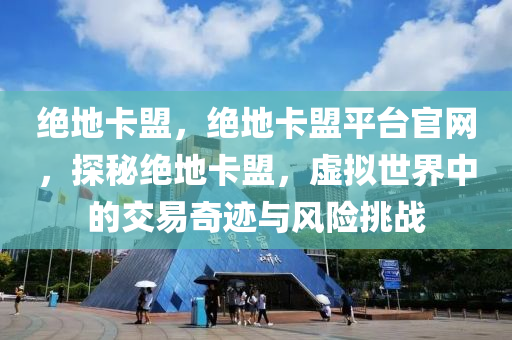 绝地卡盟，绝地卡盟平台官网，探秘绝地卡盟，虚拟世界中的交易奇迹与风险挑战