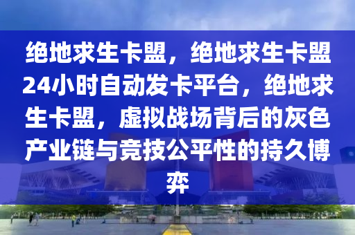 绝地求生卡盟，绝地求生卡盟24小时自动发卡平台，绝地求生卡盟，虚拟战场背后的灰色产业链与竞技公平性的持久博弈