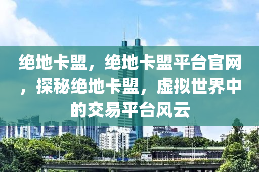 绝地卡盟，绝地卡盟平台官网，探秘绝地卡盟，虚拟世界中的交易平台风云