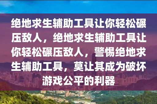 绝地求生辅助工具让你轻松碾压敌人，绝地求生辅助工具让你轻松碾压敌人，警惕绝地求生辅助工具，莫让其成为破坏游戏公平的利器