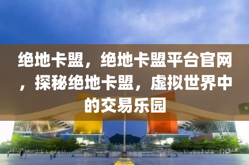 绝地卡盟，绝地卡盟平台官网，探秘绝地卡盟，虚拟世界中的交易乐园