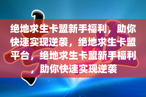 绝地求生卡盟新手福利，助你快速实现逆袭，绝地求生卡盟平台，绝地求生卡盟新手福利，助你快速实现逆袭