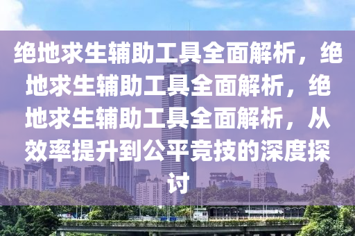 绝地求生辅助工具全面解析，绝地求生辅助工具全面解析，绝地求生辅助工具全面解析，从效率提升到公平竞技的深度探讨