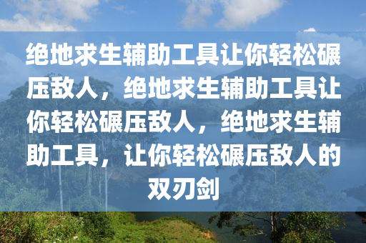 绝地求生辅助工具让你轻松碾压敌人，绝地求生辅助工具让你轻松碾压敌人，绝地求生辅助工具，让你轻松碾压敌人的双刃剑