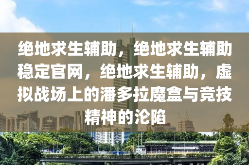 绝地求生辅助，绝地求生辅助稳定官网，绝地求生辅助，虚拟战场上的潘多拉魔盒与竞技精神的沦陷