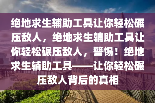 绝地求生辅助工具让你轻松碾压敌人，绝地求生辅助工具让你轻松碾压敌人，警惕！绝地求生辅助工具——让你轻松碾压敌人背后的真相