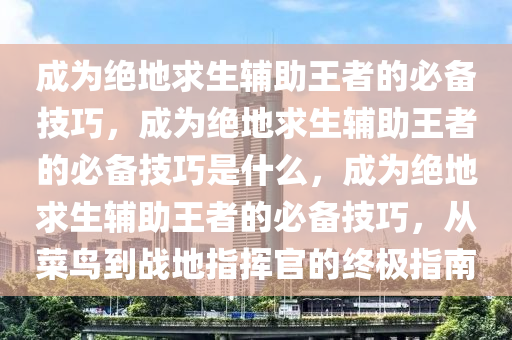 成为绝地求生辅助王者的必备技巧，成为绝地求生辅助王者的必备技巧是什么，成为绝地求生辅助王者的必备技巧，从菜鸟到战地指挥官的终极指南