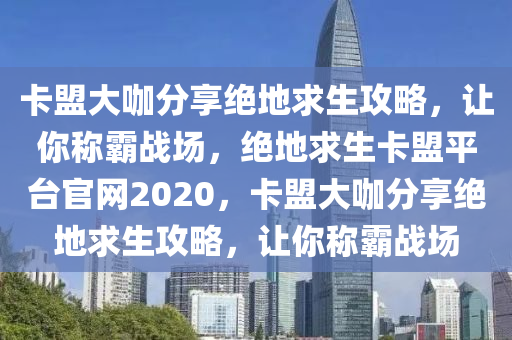 卡盟大咖分享绝地求生攻略，让你称霸战场，绝地求生卡盟平台官网2020，卡盟大咖分享绝地求生攻略，让你称霸战场