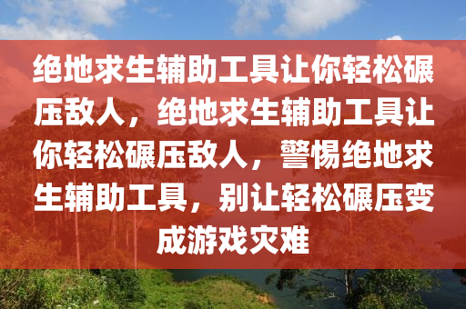 绝地求生辅助工具让你轻松碾压敌人，绝地求生辅助工具让你轻松碾压敌人，警惕绝地求生辅助工具，别让轻松碾压变成游戏灾难