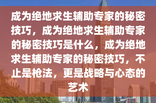 成为绝地求生辅助专家的秘密技巧，成为绝地求生辅助专家的秘密技巧是什么，成为绝地求生辅助专家的秘密技巧，不止是枪法，更是战略与心态的艺术