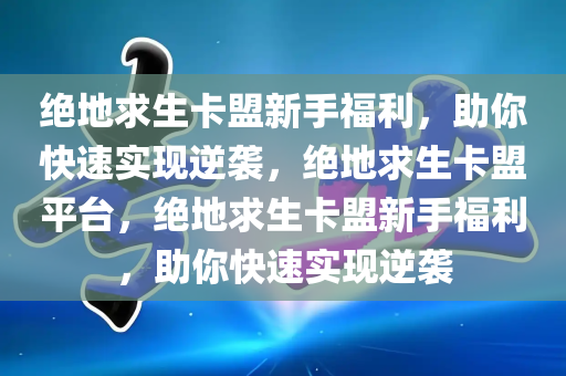 绝地求生卡盟新手福利，助你快速实现逆袭，绝地求生卡盟平台，绝地求生卡盟新手福利，助你快速实现逆袭