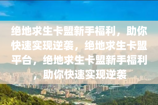 绝地求生卡盟新手福利，助你快速实现逆袭，绝地求生卡盟平台，绝地求生卡盟新手福利，助你快速实现逆袭