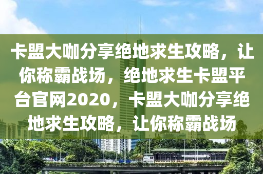卡盟大咖分享绝地求生攻略，让你称霸战场，绝地求生卡盟平台官网2020，卡盟大咖分享绝地求生攻略，让你称霸战场