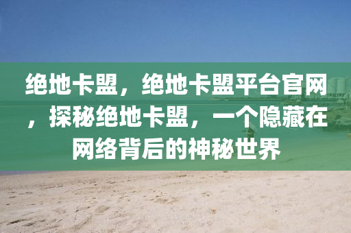 绝地卡盟，绝地卡盟平台官网，探秘绝地卡盟，一个隐藏在网络背后的神秘世界
