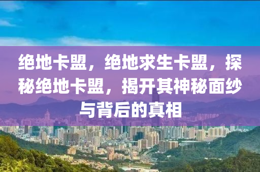 绝地卡盟，绝地求生卡盟，探秘绝地卡盟，揭开其神秘面纱与背后的真相