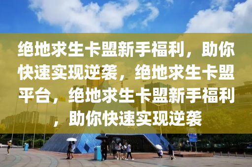 绝地求生卡盟新手福利，助你快速实现逆袭，绝地求生卡盟平台，绝地求生卡盟新手福利，助你快速实现逆袭