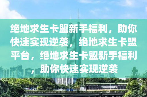 绝地求生卡盟新手福利，助你快速实现逆袭，绝地求生卡盟平台，绝地求生卡盟新手福利，助你快速实现逆袭