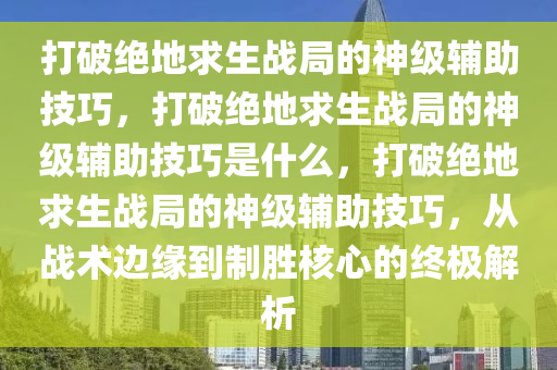 打破绝地求生战局的神级辅助技巧，打破绝地求生战局的神级辅助技巧是什么，打破绝地求生战局的神级辅助技巧，从战术边缘到制胜核心的终极解析