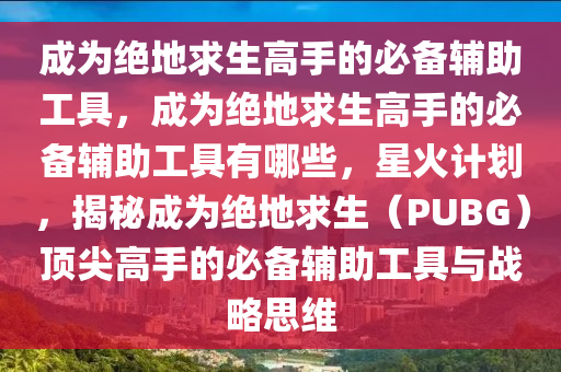 成为绝地求生高手的必备辅助工具，成为绝地求生高手的必备辅助工具有哪些，星火计划，揭秘成为绝地求生（PUBG）顶尖高手的必备辅助工具与战略思维