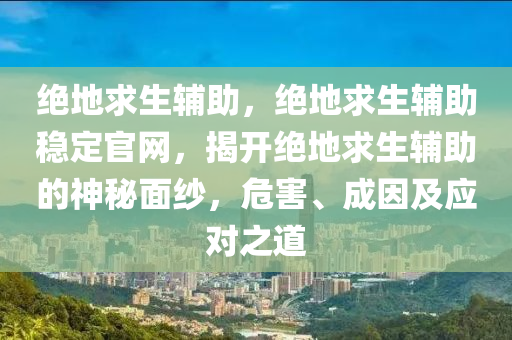 绝地求生辅助，绝地求生辅助稳定官网，揭开绝地求生辅助的神秘面纱，危害、成因及应对之道