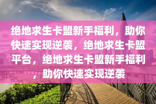 绝地求生卡盟新手福利，助你快速实现逆袭，绝地求生卡盟平台，绝地求生卡盟新手福利，助你快速实现逆袭
