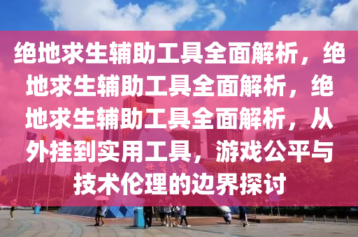 绝地求生辅助工具全面解析，绝地求生辅助工具全面解析，绝地求生辅助工具全面解析，从外挂到实用工具，游戏公平与技术伦理的边界探讨