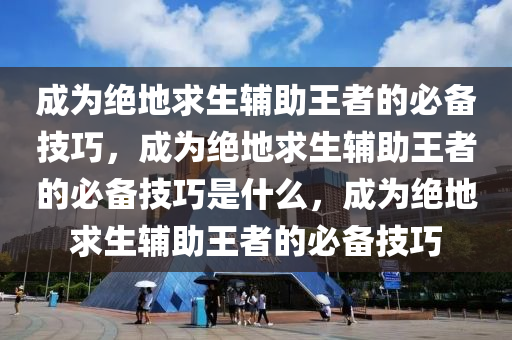 成为绝地求生辅助王者的必备技巧，成为绝地求生辅助王者的必备技巧是什么，成为绝地求生辅助王者的必备技巧